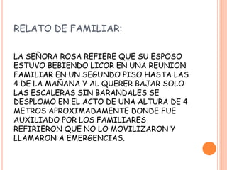 RELATO DE FAMILIAR:
LA SEÑORA ROSA REFIERE QUE SU ESPOSO
ESTUVO BEBIENDO LICOR EN UNA REUNION
FAMILIAR EN UN SEGUNDO PISO HASTA LAS
4 DE LA MAÑANA Y AL QUERER BAJAR SOLO
LAS ESCALERAS SIN BARANDALES SE
DESPLOMO EN EL ACTO DE UNA ALTURA DE 4
METROS APROXIMADAMENTE DONDE FUE
AUXILIADO POR LOS FAMILIARES
REFIRIERON QUE NO LO MOVILIZARON Y
LLAMARON A EMERGENCIAS.
 