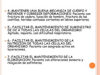  4.-MANTENER UNA BUENA MECANICA DE CUERPO Y
PREVENIR Y CORREGIR DEFORMACIONES: Paciente con
fractura de cadera, luxación de hombro, fractura de las
costillas, heridas contusas cortantes en labios superiores.
 5.- FACILITAR EL MANTENIMIENTO DE SUMINISTRO
DE O2 A TODAS LAS CELULAS DEL ORGANISMO:
Agitado, inquieto, con dificultad respiratoria.
 6.- FACILITAR EL MANTENIMIENTO DE LA
NUTRICION DE TODAS LAS CELULAS DEL
ORGANISMO: Paciente con sangrado activo en
laceraciones.
 7.-FACILITAR EL MANTENIMIENTO DE LA
ELIMINACION: Paciente con alteraciones sensorio y
relajación de esfínteres.
 