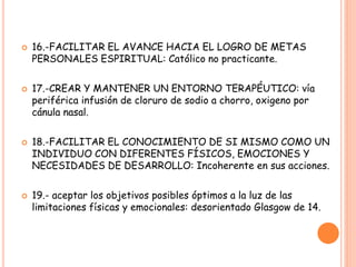  16.-FACILITAR EL AVANCE HACIA EL LOGRO DE METAS
PERSONALES ESPIRITUAL: Católico no practicante.
 17.-CREAR Y MANTENER UN ENTORNO TERAPÉUTICO: vía
periférica infusión de cloruro de sodio a chorro, oxigeno por
cánula nasal.
 18.-FACILITAR EL CONOCIMIENTO DE SI MISMO COMO UN
INDIVIDUO CON DIFERENTES FÍSICOS, EMOCIONES Y
NECESIDADES DE DESARROLLO: Incoherente en sus acciones.
 19.- aceptar los objetivos posibles óptimos a la luz de las
limitaciones físicas y emocionales: desorientado Glasgow de 14.
 