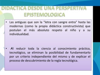 • Las antiguas que son la "letra con sangre entra" hasta las
modernas (como la propia didáctica constructivista) que
postulan el más absoluto respeto al niño y a su
individualidad.

•

Al reducir toda la ciencia al conocimiento práctico,
tecnológico, se eliminan la posibilidad de fundamentarlo
por un criterio independiente del mismo y de explicar el
proceso de descubrimiento de la regla tecnológica.

 
