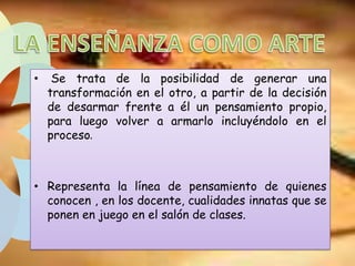 •

Se trata de la posibilidad de generar una
transformación en el otro, a partir de la decisión
de desarmar frente a él un pensamiento propio,
para luego volver a armarlo incluyéndolo en el
proceso.

• Representa la línea de pensamiento de quienes
conocen , en los docente, cualidades innatas que se
ponen en juego en el salón de clases.

 