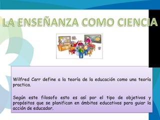 Wilfred Carr define a la teoría de la educación como una teoría
practica.
Según este filosofo esto es así por el tipo de objetivos y
propósitos que se planifican en ámbitos educativos para guiar la
acción de educador.

 