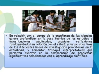 • En relación con el campo de la enseñanza de las ciencias
quiere profundizar en la base teórica de los estudios e
investigaciones
publicados,
propiciar
reflexiones
fundamentadas en relación con el estado y las perspectivas
de las diferentes líneas de investigación prioritarias en la
actualidad, y fomentar trabajos interpretativos que
permitan avanzar en la comprensión de problemas
significativos relacionados con el aprendizaje científico.

 