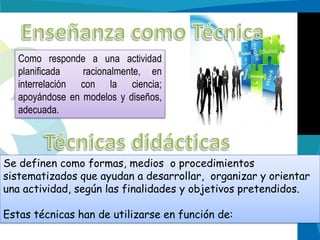 Como responde a una actividad
planificada
racionalmente, en
interrelación con la ciencia;
apoyándose en modelos y diseños,
adecuada.

Se definen como formas, medios o procedimientos
sistematizados que ayudan a desarrollar, organizar y orientar
una actividad, según las finalidades y objetivos pretendidos.
Estas técnicas han de utilizarse en función de:

 
