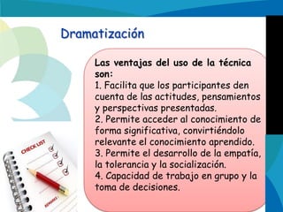 Dramatización
Las ventajas del uso de la técnica
son:
1. Facilita que los participantes den
cuenta de las actitudes, pensamientos
y perspectivas presentadas.
2. Permite acceder al conocimiento de
forma significativa, convirtiéndolo
relevante el conocimiento aprendido.
3. Permite el desarrollo de la empatía,
la tolerancia y la socialización.
4. Capacidad de trabajo en grupo y la
toma de decisiones.

 