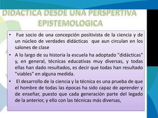 •

Fue socio de una concepción positivista de la ciencia y de
un núcleo de verdades didácticas que aun circulan en los
salones de clase
• A lo largo de su historia la escuela ha adoptado "didácticas"
y, en general, técnicas educativas muy diversas, y todas
ellas han dado resultados, es decir que todas han resultado
"viables" en alguna medida.
• El desarrollo de la ciencia y la técnica es una prueba de que
el hombre de todas las épocas ha sido capaz de aprender y
de enseñar, puesto que cada generación parte del legado
de la anterior, y ello con las técnicas más diversas,

 