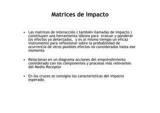 Matrices de Impacto

• Las matrices de interacción ( también llamadas de impacto )
  constituyen una herramienta idónea para evaluar y ponderar
  los efectos ya detectados, y es al mismo tiempo un eficaz
  instrumento para reflexionar sobre la probabilidad de
  ocurrencia de otros posibles efectos no considerados hasta ese
  momento

• Relacionan en un diagrama acciones del emprendimiento
  considerado con los componentes y procesos más relevantes
  del Medio Receptor

• En los cruces se consigna las características del impacto
  esperado.
 