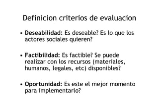 Definicion criterios de evaluacion
• Deseabilidad: Es deseable? Es lo que los
  actores sociales quieren?

• Factibilidad: Es factible? Se puede
  realizar con los recursos (materiales,
  humanos, legales, etc) disponibles?

• Oportunidad: Es este el mejor momento
  para implementarlo?
 