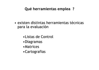 Qué herramientas emplea ?


• existen distintas herramientas técnicas
  para la evaluación

     •Listas de Control
     •Diagramas
     •Matrices
     •Cartografias
 