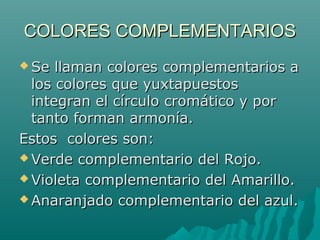 COLORES COMPLEMENTARIOSCOLORES COMPLEMENTARIOS
 Se llaman colores complementarios aSe llaman colores complementarios a
los colores que yuxtapuestoslos colores que yuxtapuestos
integran el círculo cromático y porintegran el círculo cromático y por
tanto forman armonía.tanto forman armonía.
Estos colores son:Estos colores son:
 Verde complementario del Rojo.Verde complementario del Rojo.
 Violeta complementario del Amarillo.Violeta complementario del Amarillo.
 Anaranjado complementario del azul.Anaranjado complementario del azul.
 