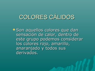 COLORES CÁLIDOSCOLORES CÁLIDOS
 Son aquellos colores que danSon aquellos colores que dan
sensación de calor, dentro desensación de calor, dentro de
este grupo podemos considerareste grupo podemos considerar
los colores rojo, amarillo,los colores rojo, amarillo,
anaranjado y todos susanaranjado y todos sus
derivados.derivados.
 