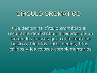 CÍRCULO CROMÁTICOCÍRCULO CROMÁTICO
 Se denomina círculo cromático alSe denomina círculo cromático al
resultante de distribuir alrededor de unresultante de distribuir alrededor de un
círculo los colores que conforman loscírculo los colores que conforman los
básicos, binarios, intermedios, fríos,básicos, binarios, intermedios, fríos,
cálidos y los colores complementarioscálidos y los colores complementarios
 
