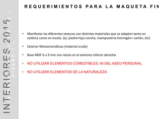 • Manifestar las diferentes texturas con distintos materiales que se adapten tanto en
estética como en escala. (ej: piedra=lijas-corcho, mampostería-hormigón= cartón, etc)
• Exterior Monocromáticas (material crudo)
• Base MDF 6 u 9 mm con rotulo en el extremo inferior derecho
• NO UTILIZAR ELEMENTOS COMESTIBLES, NI DEL ASEO PERSONAL
• NO UTILIZAR ELEMENTOS DE LA NATURALEZA
R E Q U E R I M I E N T O S P A R A L A M A Q U E T A F I N
INTERIORES2014INTRODUCCIÓN|DISEÑO1|
DISEÑOI1
INTERIORES2015|INTRODUCCIÓNALDISEÑO|
DISEÑO1|
 