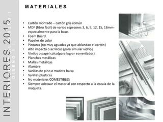 • Cartón montado – cartón gris común
• MDF (fibro fácil) de varios espesores 3, 6, 9, 12, 15, 18mm-
especialmente para la base.
• Foam Board
• Papeles de color
• Pinturas (no muy aguadas ya que ablandan el cartón)
• Alto impacto o acrílicos (para simular vidrio)
• Vinilos o papel calco(para lograr esmerilados)
• Planchas metálicas
• Mallas metálicas
• Alambre
• Varillas de pino o madera balsa
• Varillas plásticas
• No materiales COMESTIBLES
• Siempre adecuar el material con respecto a la escala de la
maqueta.
M A T E R I A L E S
INTERIORES2014INTRODUCCIÓN|DISEÑO1|
DISEÑOI1
INTERIORES2015|INTRODUCCIÓNALDISEÑO|
DISEÑO1|
 
