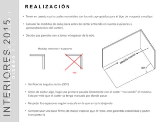 90º
No!
• Tener en cuenta cual o cuales materiales son los más apropiados para el tipo de maqueta a realizar.
• Calcular las medidas de cada pieza antes de cortar entiendo en cuenta espesores y
aprovechamiento del cartón).
• Decido que paredes van a tomar el espesor de la otra.
Medidas Interiores + Espesores
R E A L I Z A C I Ó N
• Verifico los ángulos rectos (90º)
• Antes de cortar algo, hago una primera pasada lentamente con el cutter “marcando” el material.
Esto permite que el cutter ya tenga marcado por donde pasar.
• Respetar los espesores según la escala en la que estoy trabajando
• Siempre usar una base firme, de mayor espesor que el resto, esto garantiza estabilidad y poder
transportarla
INTERIORES2014INTRODUCCIÓN|DISEÑO1|
DISEÑOI1
INTERIORES2015|INTRODUCCIÓNALDISEÑO|
DISEÑO1|
 
