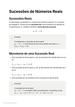 Sucessões de Números Reais 1
Sucessões de Números Reais
Sucessões Reais
A uma função cujo domínio é o conjunto dos números naturais, ﻿
, e conjunto
de chegada ﻿
, chama-se uma sucessão real. Uma sucessão ﻿denota-se
usualmente por ﻿
, também chamado o termo geral da sucessão.
💡 Exemplo:
Consideremos a sucessão de termo geral
﻿
. Os primeiros termos da sucessão são então
﻿
…
Monotonia de uma Sucessão Real
Uma sucessão de termo geral ﻿diz-se crescente (em sentido lato) se e só
se:
﻿
Uma sucessão de termo geral ﻿diz-se decrescente (em sentido lato) se e
só se:
﻿
Uma sucessão diz-se monótona se for crescente ou decrescente
💡 Exemplo:
A sucessão de termo geral
﻿é monótona. Mais concretamente, é crescente, já que
﻿
.
N
R u(n)
u ​
n
u : N ⟶ R
u ​ =
n n +
2
1 u ​ =
1
2,u ​ =
2 5,u ​ =
3 10
u ​
n
∀ ​ :
n ∈ N u ​ −
n+1 u ​ >
n (≥) 0
u ​
n
∀ ​ :
n ∈ N u ​ −
n+1 u ​ <
n (≤) 0
u ​ =
n n +
2
1
u ​ −
n+1 u ​ =
n (n + 1) +
2
1 − n −
2
1 = 2n + 1 > 0
 