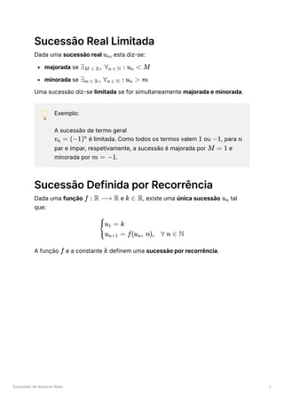 Sucessões de Números Reais 2
Sucessão Real Limitada
Dada uma sucessão real ﻿
, esta diz-se:
majorada se ﻿
minorada se ﻿
Uma sucessão diz-se limitada se for simultaneamente majorada e minorada.
💡 Exemplo:
A sucessão de termo geral
﻿é limitada. Como todos os termos valem ﻿ou ﻿
, para ﻿
par e ímpar, respetivamente, a sucessão é majorada por ﻿e
minorada por ﻿
.
Sucessão Definida por Recorrência
Dada uma função ﻿e ﻿
, existe uma única sucessão ﻿tal
que:
A função ﻿e a constante ﻿definem uma sucessão por recorrência.
u ​
n
∃ ​
, ∀ ​ :
M ∈ R n ∈ N u ​ <
n M
∃ ​
, ∀ ​
:
m ∈ R n ∈ N u ​
>
n m
v ​ =
n (−1)n
1 −1 n
M = 1
m = −1
f : R ⟶ R k ∈ R u ​
n
​ ​
{
u ​ = k
1
u ​ = f(u ​
, n),
n+1 n ∀ n ∈ N
f k
 
