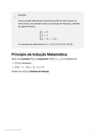 Sucessões de Números Reais 3
💡 Exemplo:
Uma sucessão definida por recorrência pode ter mais do que um
termo inicial. Um exemplo disso é a sucessão de Fibonacci, definida
da seguinte forma:
A sucessão dos elementos é ﻿
Princípio de Indução Matemática
Dada uma condição ﻿
, a proposição ﻿é verdadeira se:
﻿é verdadeira
﻿
Chama-se a ﻿a hipótese de indução.
​ ​ ​
⎩
⎨
⎧f ​
= 0
1
f ​ = 1
2
f ​ = f ​ + f ​
n n−1 n−2
0,1,1,2,3,5,8,13,21,34,55...
P(n) {P(n),∀ ​
}
n ∈N
P(1)
P(n) ⟹ P(n + 1), ∀ n ∈ N
P(n)
 