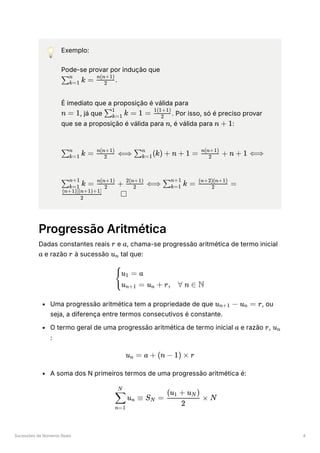 Sucessões de Números Reais 4
💡 Exemplo:
Pode-se provar por indução que
﻿
.
É imediato que a proposição é válida para
﻿
, já que ﻿
. Por isso, só é preciso provar
que se a proposição é válida para ﻿
, é válida para ﻿
:
﻿
﻿
Progressão Aritmética
Dadas constantes reais ﻿e ﻿
, chama-se progressão aritmética de termo inicial
e razão ﻿à sucessão ﻿tal que:
Uma progressão aritmética tem a propriedade de que ﻿
, ou
seja, a diferença entre termos consecutivos é constante.
O termo geral de uma progressão aritmética de termo inicial ﻿e razão ﻿
,
﻿
:
A soma dos N primeiros termos de uma progressão aritmética é:
​
k =
∑k=1
n
​
2
n(n+1)
n = 1 ​ k =
∑k=1
1
1 = ​
2
1(1+1)
n n + 1
​ k =
∑k=1
n
​
⟺
2
n(n+1)
​
(k) +
∑k=1
n
n + 1 = ​
+
2
n(n+1)
n + 1 ⟺
​ k =
∑k=1
n+1
​
+
2
n(n+1)
​
⟺
2
2(n+1)
​ k =
∑k=1
n+1
​
=
2
(n+2)(n+1)
​ □
2
(n+1)[(n+1)+1]
r a
a r u ​
n
​ ​
{
u ​ = a
1
u ​ = u ​ + r,
n+1 n ∀ n ∈ N
u ​
−
n+1 u ​
=
n r
a r u ​
n
u ​
=
n a + (n − 1) × r
​ u ​ ≡
n=1
∑
N
n S ​ =
N ​
×
2
(u ​ + u ​
)
1 N
N
 