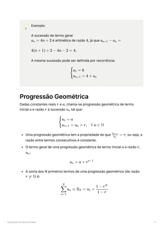 Sucessões de Números Reais 5
💡 Exemplo:
A sucessão de termo geral
﻿é aritmética de razão ﻿
, já que ﻿
﻿
.
A mesma sucessão pode ser definida por recorrência:
Progressão Geométrica
Dadas constantes reais ﻿e ﻿
, chama-se progressão geométrica de termo
inicial ﻿e razão ﻿à sucessão ﻿tal que:
Uma progressão geométrica tem a propriedade de que ﻿
, ou seja, a
razão entre termos consecutivos é constante.
O termo geral de uma progressão geométrica de termo inicial ﻿e razão ﻿
,
﻿
:
A soma dos N primeiros termos de uma progressão geométrica (de razão
﻿
) é:
a ​ =
n 4n + 2 4 a ​ −
n+1 a ​ =
n
4(n + 1) + 2 − 4n − 2 = 4
​
{
a ​ = 6
1
a ​ = 4 + a ​
n+1 n
r a
a r u ​
n
​ ​
{
u ​
= a
1
u ​
= u ​
× r,
n+1 n ∀ n ∈ N
​ =
u ​
n
u ​
n+1
r
a r
u ​
n
u ​ =
n a × rn−1
r =
 1
​ u ​ ≡
n=1
∑
N
n S ​ =
N u ​ ×
1 ​
1 − r
1 − rN
 