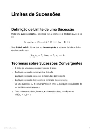 Limites de Sucessões 1
Limites de Sucessões
Definição de Limite de uma Sucessão
Dada uma sucessão real ﻿
, o número real ﻿chama-se o limite de ﻿se e só
se:
Se o limite L existir, diz-se que ﻿é convergente, e pode-se denotar o limite
de diversas formas:
Teoremas sobre Sucessões Convergentes
O limite de uma sucessão convergente é único
Qualquer sucessão convergente é limitada
Qualquer sucessão crescente e majorada é convergente
Qualquer sucessão decrescente e minorada é convergente
Se uma sucessão ﻿é convergente com limite L, qualquer subsucessão de
﻿também converge para L
Dada uma sucessão ﻿limitada, e uma sucessão ﻿
, então
﻿
u ​
n L u ​
n
∀ ​
,∃ ​ :
ϵ > 0 N ∈ N ∀ ​ :
n ∈ N n ≥ N ⟹ ∣u −
n L∣ < ϵ
u ​
n
u ​
=
n⟶∞
lim n L, lim u ​
=
n L, u ​
⟶
n L
u ​
n
u ​
n
u ​
n v ​ ⟶
n 0
lim(u ​ ×
n v ​
) =
n 0
 
