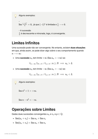 Limites de Sucessões 2
💡 Alguns exemplos:
-
﻿ já que ﻿é limitada e ﻿
.
- A sucessão
﻿é decrescente e minorada, logo, é convergente.
Limites Infinitos
Uma sucessão pode não ser convergente. No entanto, existem duas situações
em que, ainda assim, se pode dizer algo sobre o seu comportamento quando
﻿
:
Uma sucessão ﻿tem limite ﻿( ﻿
) se:
Uma sucessão ﻿tem limite ﻿( ﻿
) se:
💡 Alguns exemplos:
﻿
.
﻿
.
Operações sobre Limites
Dadas duas sucessões convergentes ﻿e ﻿e ﻿
:
﻿
﻿
lim ​
=
n
(−1)n
0, (−1)n ​
⟶
n
1
0
​
n
1
n ⟶ ∞
u ​
n +∞ lim u ​ =
n +∞
∀ ​
,∃ ​ :
L > 0 N ∈ N ∀ ​ :
n ∈ N n ≥ N ⟹ u ​ >
n L
u ​
n −∞ lim u ​ =
n −∞
∀ ​
,∃ ​ :
L < 0 N ∈ N ∀ ​ :
n ∈ N n ≥ N ⟹ u ​ <
n L
lim n + 1 =
2
+∞
lim n − n =
2
−∞
u ​
n v ​
n p ∈ Q
lim(u ​ +
n v ​
) =
n lim u ​ +
n lim v ​
n
lim(u ​
×
n v ​
) =
n lim u ​
×
n lim v ​
n
 