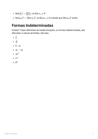 Limites de Sucessões 3
﻿se ﻿
﻿
, se ﻿e desde que ﻿exista
Formas Indeterminadas
Existem 7 tipos diferentes de indeterminações, ou formas indeterminadas, que
dificultam o cálculo de limites. São elas:
﻿
﻿
﻿
﻿
﻿
﻿
﻿
lim( ​ ) =
v ​
n
u ​
n
​ ,
lim v ​
n
lim u ​
n
lim v ​ =
n  0
lim(u ​
) =
n
p
(lim u ​
)
n
p
lim u ​ =
n  0 (lim u ​
)
n
p
​
0
0
​
∞
∞
0 ⋅ ∞
∞ − ∞
∞0
1∞
00
 