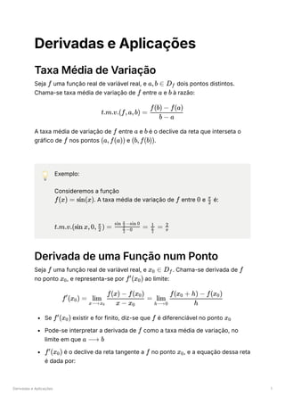 Derivadas e Aplicações 1
Derivadas e Aplicações
Taxa Média de Variação
Seja ﻿uma função real de variável real, e ﻿dois pontos distintos.
Chama-se taxa média de variação de ﻿entre ﻿e ﻿à razão:
A taxa média de variação de ﻿entre ﻿e ﻿é o declive da reta que interseta o
gráfico de ﻿nos pontos ﻿e ﻿
.
💡 Exemplo:
Consideremos a função
﻿
. A taxa média de variação de ﻿entre ﻿e ﻿é:
﻿
Derivada de uma Função num Ponto
Seja ﻿uma função real de variável real, e ﻿
. Chama-se derivada de ﻿
no ponto ﻿
, e representa-se por ﻿ao limite:
Se ﻿existir e for finito, diz-se que ﻿é diferenciável no ponto ﻿
Pode-se interpretar a derivada de ﻿como a taxa média de variação, no
limite em que ﻿
﻿é o declive da reta tangente a ﻿no ponto ﻿
, e a equação dessa reta
é dada por:
f a,b ∈ D ​
f
f a b
t.m.v.(f,a,b) = ​
b − a
f(b) − f(a)
f a b
f (a,f(a)) (b,f(b))
f(x) = sin(x) f 0 ​
2
π
t.m.v.(sin x,0, ​
) =
2
π
​
=
​ −0
2
π
sin ​ −sin 0
2
π
​
=
​
2
π
1
​
π
2
f x ​ ∈
0 D ​
f f
x ​
0 f (x ​
)
′
0
f (x ​
) =
′
0 ​ ​ =
x⟶x ​
0
lim
x − x ​
0
f(x) − f(x ​
)
0
​ ​
h⟶0
lim
h
f(x ​ + h) − f(x ​
)
0 0
f (x ​
)
′
0 f x ​
0
f
a ⟶ b
f (x ​
)
′
0 f x ​
0
 