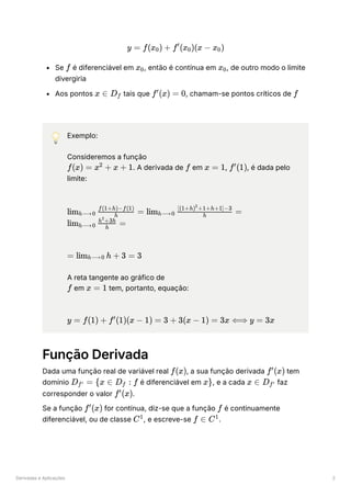 Derivadas e Aplicações 2
Se ﻿é diferenciável em ﻿
, então é contínua em ﻿
, de outro modo o limite
divergiria
Aos pontos ﻿tais que ﻿
, chamam-se pontos críticos de ﻿
💡 Exemplo:
Consideremos a função
﻿
. A derivada de ﻿em ﻿
, ﻿
, é dada pelo
limite:
﻿
﻿
A reta tangente ao gráfico de
﻿em ﻿tem, portanto, equação:
﻿
Função Derivada
Dada uma função real de variável real ﻿
, a sua função derivada ﻿tem
domínio ﻿é diferenciável em ﻿
, e a cada ﻿faz
corresponder o valor ﻿
.
Se a função ﻿for contínua, diz-se que a função ﻿é continuamente
diferenciável, ou de classe ﻿
, e escreve-se ﻿
.
y = f(x ​
) +
0 f (x ​
)(x −
′
0 x ​
)
0
f x ​
0 x ​
0
x ∈ D ​
f f (x) =
′
0 f
f(x) = x +
2
x + 1 f x = 1 f (1)
′
lim ​ ​
=
h⟶0 h
f(1+h)−f(1)
lim ​ ​ =
h⟶0 h
[(1+h) +1+h+1]−3
2
lim ​ ​ =
h⟶0 h
h +3h
2
= lim ​
h + 3 =
h⟶0 3
f x = 1
y = f(1) + f (1)(x −
′
1) = 3 + 3(x − 1) = 3x ⟺ y = 3x
f(x) f (x)
′
D ​ =
f′ {x ∈ D ​ :
f f x} x ∈ D ​
f′
f (x)
′
f (x)
′
f
C1
f ∈ C1
 