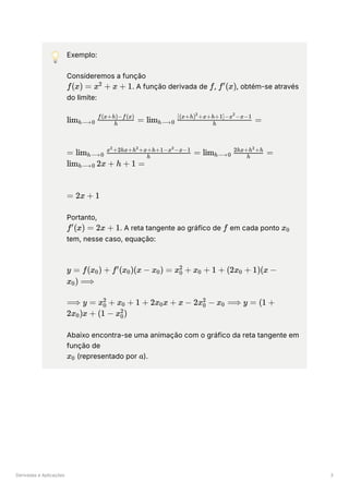 Derivadas e Aplicações 3
💡 Exemplo:
Consideremos a função
﻿
. A função derivada de ﻿
, ﻿
, obtém-se através
do limite:
﻿
﻿
﻿
Portanto,
﻿
. A reta tangente ao gráfico de ﻿em cada ponto ﻿
tem, nesse caso, equação:
﻿
﻿
Abaixo encontra-se uma animação com o gráfico da reta tangente em
função de
﻿(representado por ﻿
).
f(x) = x +
2
x + 1 f f (x)
′
lim ​ ​ =
h⟶0 h
f(x+h)−f(x)
lim ​ ​
=
h⟶0 h
[(x+h) +x+h+1]−x −x−1
2 2
= lim ​ ​ =
h⟶0 h
x +2hx+h +x+h+1−x −x−1
2 2 2
lim ​ ​ =
h⟶0 h
2hx+h +h
2
lim ​ 2x + h + 1 =
h⟶0
= 2x + 1
f (x) =
′
2x + 1 f x ​
0
y = f(x ​
) +
0 f (x ​
)(x −
′
0 x ​
) =
0 x ​ +
0
2
x ​ +
0 1 + (2x ​ +
0 1)(x −
x ​
) ⟹
0
⟹ y = x ​ +
0
2
x ​ +
0 1 + 2x ​
x +
0 x − 2x ​ −
0
2
x ​ ⟹
0 y = (1 +
2x ​
)x +
0 (1 − x ​
)
0
2
x ​
0 a
 