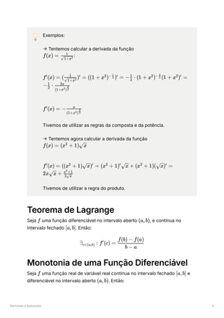 Derivadas e Aplicações 5
💡 Exemplos:
→ Tentemos calcular a derivada da função
﻿
:
﻿
﻿
Tivemos de utilizar as regras da composta e da potência.
→ Tentemos agora calcular a derivada da função
﻿
﻿
Tivemos de utilizar a regra do produto.
Teorema de Lagrange
Seja ﻿uma função diferenciável no intervalo aberto ﻿
, e contínua no
intervalo fechado ﻿
. Então:
Monotonia de uma Função Diferenciável
Seja ﻿uma função real de variável real contínua no intervalo fechado ﻿e
diferenciável no intervalo aberto ﻿
. Então:
f(x) = ​
​
1+x2
1
f (x) =
′
( ​ ) =
​
1+x2
1 ′
((1 + x ) ) =
2 − ​
2
1
′
− ​ ⋅
2
1
(1 + x ) (1 +
2 − ​
2
3
x ) =
2 ′
− ​ ⋅
2
1
​
(1+x )
2 ​
2
3
2x
f (x) =
′
− ​
(1+x )
2 ​
2
3
x
f(x) = (x +
2
1) ​
x
f (x) =
′
((x +
2
1) ​
) =
x ′
(x +
2
1) ​ +
′
x (x +
2
1)( ​
) =
x ′
2x ​ +
x ​
2 ​
x
x +1
2
f (a,b)
[a,b]
∃ ​ :
c∈(a,b) f (c) =
′
​
b − a
f(b) − f(a)
f [a,b]
(a,b)
 