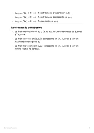 Derivadas e Aplicações 6
﻿é estritamente crescente em ﻿
﻿é estritamente decrescente em ﻿
﻿é constante em
Determinação de extremos
Se ﻿for diferenciável em ﻿
, e ﻿for um extremo local de ﻿
, então
﻿
.
Se ﻿for crescente em ﻿e decrescente em ﻿
, então ﻿tem um
máximo relativo no ponto ﻿
Se ﻿for decrescente em ﻿e crescente em ﻿
, então ﻿tem um
mínimo relativo no ponto ﻿
∀ ​
,f (x) >
x∈(a,b)
′
0 ⟹ f [a,b]
∀ ​
,f (x) <
x∈(a,b)
′
0 ⟹ f [a,b]
∀ ​
,f (x) =
x∈(a,b)
′
0 ⟹ f [a,b]
f x ​ ∈
0 (a,b) x ​
0 f
f (x ​
) =
′
0 0
f [a,x ​
]
0 [x ​
,b]
0 f
x ​
0
f [a,x ​
]
0 [x ​
,b]
0 f
x ​
0
 