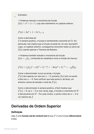Derivadas e Aplicações 7
💡 Exemplos:
→ Podemos estudar a monotonia da função
﻿
, cujo zero estimámos no capítulo anterior.
﻿
Como a derivada de
﻿é sempre positiva, a função é estritamente crescente em ﻿
. Em
particular, isto implica que a função só pode ter um zero (porquê?).
Logo, no capítulo anterior, conseguimos encontrar todos os zeros de
﻿usando apenas o Teorema de Bolzano.
→ Podemos também estudar a monotonia da função
﻿
, conhecida em estatística como a função de Cauchy.
﻿
Como o denominador nunca se anula, a função
﻿tem apenas um zero em ﻿
, portanto ﻿tem um ponto
crítico em ﻿
. Para verificar que este ponto é, de facto, um
extremo, temos de estudar o sinal de ﻿
.
Como o denominador é sempre positivo, é fácil mostrar que
﻿se ﻿e vice-versa, logo, a função é crescente em ﻿
e decrescente em ﻿
. Por esse motivo, o ponto crítico em ﻿é
um máximo de ﻿
.
Derivadas de Ordem Superior
Definição
Seja ﻿uma função real de variável real tal que ﻿é uma função diferenciável.
Então:
f(x) = x +
5
x + 1
f (x) =
′
5x +
4
1 > 0,∀ ​
x ∈ R
f R
f(x)
f(x) = ​
x +1
2
1
f (x) =
′
( ​
) =
x +1
2
1 ′
((x +
2
1) ) =
−1 ′
−2x(x +
2
1) =
−2
− ​
(x +1)
2 2
2x
f (x)
′
x = 0 f(x)
x = 0
f (x)
′
f (x) >
′
0, x < 0 R−
R+
x = 0
f
f f′
 