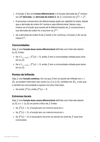Derivadas e Aplicações 8
A função ﻿diz-se 2 vezes diferenciável, e à função derivada de ﻿chama-
se a 2ª derivada, ou derivada de ordem 2, de ﻿
, e escreve-se ﻿
.
O processo consecutivo de diferenciação pode ser repetido N vezes, desde
que a derivada de ordem N-1 exista e seja diferenciável. Nesse caso,
chama-se à função que resulta de N diferenciações de ﻿consecutivas a
sua derivada de ordem N, e escreve-se ﻿
.
Se a derivada de ordem N de ﻿existir e for contínua, a função ﻿diz-se de
classe ﻿
.
Concavidades
Seja ﻿uma função duas vezes diferenciável definida num intervalo aberto
﻿
. Então:
Se o ﻿
, então ﻿tem a concavidade voltada para cima
em ﻿
Se o ﻿
, então ﻿tem a concavidade voltada para baixo
em ﻿
Pontos de Inflexão
Seja ﻿uma função contínua. Diz-se que ﻿tem um ponto de inflexão em
﻿se existem intervalos não vazios ﻿e ﻿
, contidos em ﻿
, e tais que
o sentido da concavidade é oposto nos dois intervalos.
Se existir ﻿
, então ﻿
Extremos locais
Seja ﻿uma função duas vezes diferenciável definida num intervalo aberto
﻿
, e ﻿um ponto crítico de ﻿
. Então:
Se ﻿
, a função tem um mínimo local em ﻿
Se ﻿
, a função tem um máximo local em ﻿
Se ﻿
, é necessário recorrer ao estudo do sinal de ﻿para tirar
conclusões
f f′
f (f ) ≡
′ ′
f′′
f
f(n)
f f
Cn
f
(a,b)
∀ ​ :
x ∈ (a,b) f (x) >
′′
0 f
(a,b)
∀ ​ :
x ∈ (a,b) f (x) <
′′
0 f
(a,b)
f f c ∈
D ​
f (a,c) (c,b) D ​
f
f (c)
′′
f (c) =
′′
0
f
(a,b) c ∈ (a,b) f
f (c) >
′′
0 c
f (c) <
′′
0 c
f (c) =
′′
0 f′
 