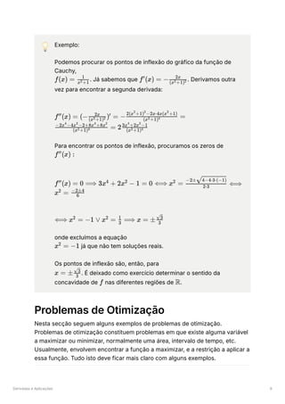 Derivadas e Aplicações 9
💡 Exemplo:
Podemos procurar os pontos de inflexão do gráfico da função de
Cauchy,
﻿
. Já sabemos que ﻿
. Derivamos outra
vez para encontrar a segunda derivada:
﻿
Para encontrar os pontos de inflexão, procuramos os zeros de
﻿
﻿
﻿
onde excluímos a equação
﻿já que não tem soluções reais.
Os pontos de inflexão são, então, para
﻿
. É deixado como exercício determinar o sentido da
concavidade de ﻿nas diferentes regiões de ﻿
.
Problemas de Otimização
Nesta secção seguem alguns exemplos de problemas de otimização.
Problemas de otimização constituem problemas em que existe alguma variável
a maximizar ou minimizar, normalmente uma área, intervalo de tempo, etc.
Usualmente, envolvem encontrar a função a maximizar, e a restrição a aplicar a
essa função. Tudo isto deve ficar mais claro com alguns exemplos.
f(x) = ​
x +1
2
1
f (x) =
′
− ​
(x +1)
2 2
2x
f (x) =
′′
(− ) =
(x +1)
2 2
2x ′ − ​ =
(x +1)
2 4
2(x +1) −2x⋅4x(x +1)
2 2 2
​
=
(x +1)
2 4
−2x −4x −2+8x +8x
4 2 4 2
2 ​
(x +1)
2 4
3x +2x −1
4 2
f (x) :
′′
f (x) =
′′
0 ⟹ 3x +
4
2x −
2
1 = 0 ⟺ x =
2
​
⟺
2⋅3
−2± ​
4−4⋅3⋅(−1)
x =
2 ​
6
−2±4
⟺ x =
2
−1 ∨ x =
2
​ ⟹
3
1
x = ± ​
3
​
3
x =
2
−1
x = ± ​
3
​
3
f R
 