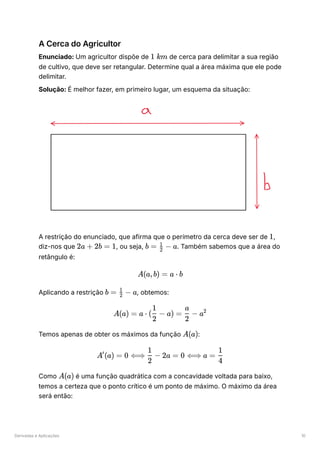 Derivadas e Aplicações 10
A Cerca do Agricultor
Enunciado: Um agricultor dispõe de ﻿de cerca para delimitar a sua região
de cultivo, que deve ser retangular. Determine qual a área máxima que ele pode
delimitar.
Solução: É melhor fazer, em primeiro lugar, um esquema da situação:
A restrição do enunciado, que afirma que o perímetro da cerca deve ser de ﻿
,
diz-nos que ﻿
, ou seja, ﻿
. Também sabemos que a área do
retângulo é:
Aplicando a restrição ﻿
, obtemos:
Temos apenas de obter os máximos da função ﻿
:
Como ﻿é uma função quadrática com a concavidade voltada para baixo,
temos a certeza que o ponto crítico é um ponto de máximo. O máximo da área
será então:
1 km
1
2a + 2b = 1 b = ​ −
2
1
a
A(a,b) = a ⋅ b
b = ​ −
2
1
a
A(a) = a ⋅ ( ​
−
2
1
a) = ​ −
2
a
a2
A(a)
A (a) =
′
0 ⟺ ​
−
2
1
2a = 0 ⟺ a = ​
4
1
A(a)
1
 