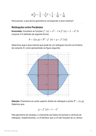 Derivadas e Aplicações 11
Para pensar: a que forma geométrica corresponde a área máxima?
Retângulos entre Parábolas
Enunciado: Considere as funções ﻿e ﻿
. O
conjunto ﻿é definido da seguinte forma:
Determine qual a área máxima que pode ter um retângulo inscrito na fronteira
do conjunto ﻿
, como apresentado na figura seguinte:
Solução: Chamemos ao canto superior direito do retângulo o ponto ﻿
.
Sabemos que:
Pela geometria da situação, e chamando aos lados horizontais e verticais do
retângulo, respetivamente, ﻿e (lembrar que ﻿e ﻿são funções de ﻿
), temos:
A( ​
) =
4
1
​
−
2
​
4
1
( ​
) =
4
1 2
​
−
8
1
​
=
16
1
​
16
1
f (x) =
−
x −
2
1 f (x) =
+
1 − x2
S
S = {(x,y) ∈ R :
2
f (x) <
−
y < f (x)}
+
S
P = (x,y)
y = f (x) =
+
1 − x2
a b a b x
 