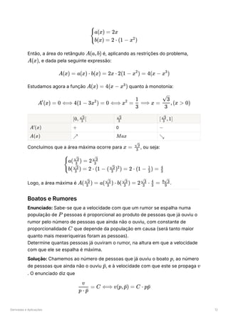 Derivadas e Aplicações 12
Então, a área do retângulo ﻿é, aplicando as restrições do problema,
, e dada pela seguinte expressão:
Estudamos agora a função ﻿quanto à monotonia:
﻿ ﻿ ﻿
﻿ ﻿ 0 ﻿
﻿ ﻿ ﻿
Concluímos que a área máxima ocorre para ﻿
, ou seja:
Logo, a área máxima é ﻿
.
Boatos e Rumores
Enunciado: Sabe-se que a velocidade com que um rumor se espalha numa
população de ﻿pessoas é proporcional ao produto de pessoas que já ouviu o
rumor pelo número de pessoas que ainda não o ouviu, com constante de
proporcionalidade ﻿que depende da população em causa (será tanto maior
quanto mais mexeriqueiras foram as pessoas).
Determine quantas pessoas já ouviram o rumor, na altura em que a velocidade
com que ele se espalha é máxima.
Solução: Chamemos ao número de pessoas que já ouviu o boato ﻿
, ao número
de pessoas que ainda não o ouviu ﻿
, e à velocidade com que este se propaga
. O enunciado diz que
​
{
a(x) = 2x
b(x) = 2 ⋅ (1 − x )
2
A(a,b)
A(x)
A(x) = a(x) ⋅ b(x) = 2x ⋅ 2(1 − x ) =
2
4(x − x )
3
A(x) = 4(x − x )
3
A (x) =
′
0 ⟺ 4(1 − 3x ) =
2
0 ⟺ x =
2
​
⟹
3
1
x = ​
,(x >
3
​
3
0)
[0, ​ [
3
​
3
​
3
​
3
[ ​ , 1]
3
​
3
A (x)
′
+ −
A(x) ↗ Max ↘
x = ​
3
​
3
​
{
a( ​ ) = 2 ​
3
​
3
3
​
3
b( ​ ) = 2 ⋅ (1 − ( ​ ) ) = 2 ⋅ (1 − ​ ) = ​
3
​
3
3
​
3 2
3
1
3
4
A( ​ ) =
3
​
3
a( ​ ) ⋅
3
​
3
b( ​ ) =
3
​
3
2 ​ ⋅
3
​
3
​ =
3
4
​
9
8 ​
3
P
C
p
​
p
ˉ v
​ =
p ⋅ ​
p
ˉ
v
C ⟺ v(p, ​
) =
p
ˉ C ⋅ p ​
p
ˉ
 
