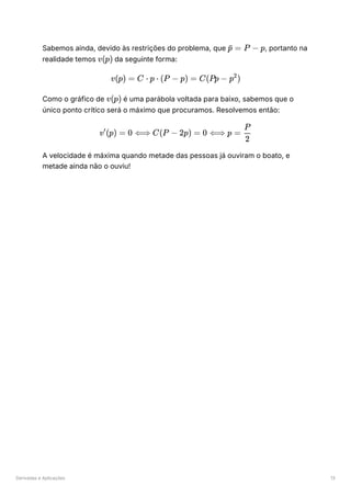 Derivadas e Aplicações 13
Sabemos ainda, devido às restrições do problema, que ﻿
, portanto na
realidade temos ﻿da seguinte forma:
Como o gráfico de ﻿é uma parábola voltada para baixo, sabemos que o
único ponto crítico será o máximo que procuramos. Resolvemos então:
A velocidade é máxima quando metade das pessoas já ouviram o boato, e
metade ainda não o ouviu!
​ =
p
ˉ P − p
v(p)
v(p) = C ⋅ p ⋅ (P − p) = C(Pp − p )
2
v(p)
v (p) =
′
0 ⟺ C(P − 2p) = 0 ⟺ p = ​
2
P
 