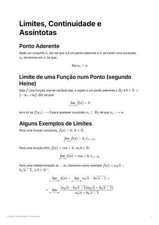 Limites, Continuidade e Assíntotas 1
Limites, Continuidade e
Assíntotas
Ponto Aderente
Dado um conjunto ﻿
, diz-se que ﻿é um ponto aderente a ﻿se existir uma sucessão
﻿de termos em ﻿tal que:
Limite de uma Função num Ponto (segundo
Heine)
Seja ﻿uma função real de variável real, e sejam ﻿um ponto aderente a ﻿e
﻿
. Diz-se que:
se e só se ﻿para qualquer sucessão ﻿tal que ﻿
.
Alguns Exemplos de Limites
Para uma função constante, ﻿
:
Para uma função afim, ﻿
:
Para uma indeterminação ﻿
, tomamos como exemplo
﻿
:
A a A
u ​
n A
lim u ​ =
n a
f a D ​
f b ∈ R ∪
{−∞,+∞}
​ f(x) =
x⟶a
lim b
f(x ​
) ⟶
n b x ​ ⊂
n D ​
f x ​ ⟶
n a
f(x) = k, k ∈ R
​ f(x) =
x⟶a
lim k,∀ ​
a ∈ D ​
f
f(x) = mx + b, m,b ∈ R
​ f(x) =
x⟶a
lim ma + b,∀ ​
a ∈ D ​
f
∞ − ∞ f(x) = a ​ −
x
b ​
, a,b ∈
x − 1 R+
​ f(x) =
x⟶+∞
lim ​ a ​ −
x⟶+∞
lim x b ​ =
x − 1
= ​ ​
x⟶+∞
lim
a ​ + b ​
x x − 1
(a ​ − b ​
)(a ​ + b ​
)
x x − 1 x x − 1
2 2
 