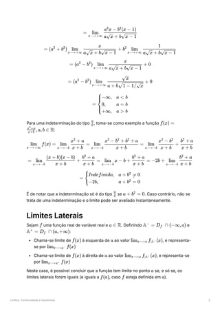 Limites, Continuidade e Assíntotas 2
Para uma indeterminação do tipo ﻿
, toma-se como exemplo a função
﻿
:
É de notar que a indeterminação só é do tipo ﻿se ﻿
. Caso contrário, não se
trata de uma indeterminação e o limite pode ser avaliado instantaneamente.
Limites Laterais
Sejam ﻿uma função real de variável real e ﻿
. Definindo ﻿e
﻿
:
Chama-se limite de ﻿à esquerda de ﻿ao valor ﻿
, e representa-
se por ﻿
Chama-se limite de ﻿à direita de ﻿ao valor ﻿
, e representa-se
por ﻿
Neste caso, é possível concluir que a função tem limite no ponto ﻿se, e só se, os
limites laterais forem iguais (e iguais a ﻿
, caso ﻿esteja definida em ﻿
).
= ​ ​
x⟶+∞
lim
a ​
+ b ​
x x − 1
a x − b (x − 1)
2 2
= (a +
2
b ) ​ ​
+
2
x⟶+∞
lim
a ​ + b ​
x x − 1
x
b ​ ​
2
x⟶+∞
lim
a ​ + b ​
x x − 1
1
= (a −
2
b ) ​ ​ +
2
x⟶+∞
lim
a ​ + b ​
x x − 1
x
0
= (a −
2
b ) ​ ​
+
2
x⟶+∞
lim
a + b ​
1 − 1/ ​
x
​
x
0
= ​ ​ ​
⎩
⎨
⎧−∞,
0,
+∞,
a < b
a = b
a > b
​
0
0
f(x) =
​ ,a,b ∈
x+b
x +a
2
R
​ f(x) =
x⟶+∞
lim ​ ​
=
x⟶−b
lim
x + b
x + a
2
​ ​
=
x⟶−b
lim
x + b
x − b + b + a
2 2 2
​ ​ + ​
x⟶−b
lim
x + b
x − b
2 2
x + b
b + a
2
= ​ ​ + ​ =
x⟶−b
lim
x + b
(x + b)(x − b)
x + b
b + a
2
​ x − b + ​ =
x⟶−b
lim
x + b
b + a
2
−2b + ​ ​
x⟶−b
lim
x + b
b + a
2
= ​ ​
{
Indefinido,
−2b,
a + b = 0
2

a + b = 0
2
​
0
0
a + b =
2
0
f a ∈ R A =
−
D ​ ∩
f (−∞,a)
A =
+
D ​ ∩
f (a,+∞)
f(x) a lim ​ f ​
(x)
x⟶a ∣A−
lim ​ f(x)
x⟶a−
f(x) a lim ​ f ​
(x)
x⟶a ∣A+
lim ​ f(x)
x⟶a+
a
f(a) f a
 