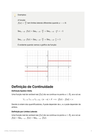 Limites, Continuidade e Assíntotas 3
💡 Exemplos:
A função
﻿tem limites laterais diferentes quando ﻿
:
﻿
﻿
É evidente quando vemos o gráfico da função:
Definição de Continuidade
Definição Epsilon-Delta
Uma função real de variável real ﻿diz-se contínua no ponto ﻿se e só se:
Devido à ordem dos quantificadores, ﻿pode depender de ﻿
, e ﻿pode depender de
ambos.
Definição por Limites Laterais
Uma função real de variável real ﻿diz-se contínua no ponto ﻿se e só se
﻿
.
f(x) = ​
x
∣x∣
x ⟶ 0
lim ​ f(x) =
x⟶0− lim ​ ​
=
x⟶0−
x
∣x∣
lim ​ ​ =
x⟶0−
x
−x
−1
lim ​ f(x) =
x⟶0+ lim ​ ​
=
x⟶0+
x
∣x∣
lim ​ ​ =
x⟶0+
x
x
1
f(x) a ∈ D ​
f
∀ ​
∃ ​
∀ ​
:
ϵ > 0 δ > 0 x ∈ D ​
f ∣x − a∣ < δ ⟹ ∣f(x) − f(a)∣ < ϵ
δ ϵ x
f(x) a ∈ D ​
f
f(a) = lim ​ f(x) =
x⟶a− lim ​ f(x)
x⟶a+
 