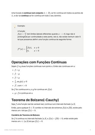 Limites, Continuidade e Assíntotas 4
Uma função é contínua num conjunto ﻿se for contínua em todos os pontos de
, e diz-se contínua se for contínua em todo o seu domínio.
💡 Exemplo:
A função
﻿tem limites laterais diferentes quando ﻿
, logo não é
prolongável por continuidade a este ponto, isto é, não existe nenhum valor ﻿
tal que possamos definir uma função contínua da seguinte forma:
﻿
Operações com Funções Contínuas
Sejam ﻿e ﻿duas funções contínuas num ponto ﻿
. Então são contínuas em ﻿
:
﻿
﻿
﻿
﻿
, se ﻿
﻿
, com ﻿
Se ﻿for contínua em ﻿
, e ﻿for contínua em ﻿
:
﻿é contínua em ﻿
Teorema de Bolzano(-Cauchy)
Seja ﻿uma função real de variável real, contínua num intervalo fechado ﻿
.
Então, para qualquer ﻿contido no intervalo de extremos ﻿e ﻿
, existe pelo
menos um ﻿tal que ﻿
.
Corolário do Teorema de Bolzano
Se ﻿é contínua no intervalo fechado ﻿
, e ﻿
, então existe pelo
menos um ﻿tal que ﻿
.
A ⊂ D ​
f
A
f(x) = ​
x
∣x∣
x ⟶ 0
k
f (x) =
#
​ ​
{
f(x),
k,
x = 0

x = 0
f g a a
f + g
f − g
f × g
​
g
f
g(a) =
 0
fr
r > 0
f a g f(a)
g ∘ f a
f [a,b]
k ∈ R f(a) f(b)
c f(c) = k
f [a,b] f(a) × f(b) < 0
c ∈ (a,b) f(c) = 0
 