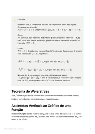 Limites, Continuidade e Assíntotas 5
💡 Exemplo:
Podemos usar o Teorema de Bolzano para aproximar zeros de funções.
Consideremos a função
﻿
. É fácil verificar que ﻿
, e ﻿
.
Como
﻿é contínua, pelo Teorema de Bolzano, ﻿tem um zero no intervalo ﻿
.
Para obter uma melhor estimativa, podemos fazer a média dos extremos do
intervalo: ﻿
.
Como
﻿
, sabemos, novamente pelo Teorema de Bolzano, que ﻿tem um
zero no intervalo ﻿
. Repetindo…
; ﻿
, logo o zero está em ﻿
; ﻿
, logo o zero está em ﻿
No entanto, já encontramos uma boa estimativa para o zero:
﻿
, já que ﻿
. Na realidade, o verdadeiro valor do zero
é de ﻿muito próximo dos ﻿que tínhamos previsto!
Teorema de Weierstrass
Seja ﻿uma função real de variável real, contínua num intervalo fechado e limitado.
Então, ﻿tem máximo e mínimo absolutos nesse intervalo.
Assíntotas Verticais ao Gráfico de uma
Função
Dada uma função real de variável real ﻿
, diz-se que a reta de equação ﻿é uma
assíntota vertical ao gráfico de ﻿quando pelo menos um dos limites laterais de ﻿
, no
ponto ﻿
, for infinito.
f(x) = x +
5
x + 1 f(1) = 3 > 0 f(−1) = −1 < 0
f f (−1,1)
​ =
2
−1+1
0
f(0) = 1 > 0 f
(−1,0)
​
=
2
−1+0
− ​
2
1
f(− ​
) =
2
1
​
>
32
15
0 (−1,− ​
)
2
1
​
=
2
−1−1/2
− ​
4
3
f(− ​ ) =
4
3
​ >
1024
13
0 (−1,− ​ )
4
3
− ​
4
3
f(− ​
) =
4
3
​
≈
1024
13
0.013
−0.755, −0.75
f
f
f x = a
f f
a
 