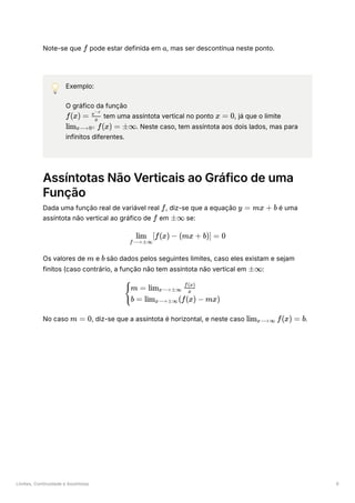 Limites, Continuidade e Assíntotas 6
Note-se que ﻿pode estar definida em ﻿
, mas ser descontínua neste ponto.
💡 Exemplo:
O gráfico da função
﻿tem uma assíntota vertical no ponto ﻿
, já que o limite
﻿
. Neste caso, tem assíntota aos dois lados, mas para
infinitos diferentes.
Assíntotas Não Verticais ao Gráfico de uma
Função
Dada uma função real de variável real ﻿
, diz-se que a equação ﻿é uma
assíntota não vertical ao gráfico de ﻿em ﻿se:
Os valores de ﻿e ﻿são dados pelos seguintes limites, caso eles existam e sejam
finitos (caso contrário, a função não tem assíntota não vertical em ﻿
:
No caso ﻿
, diz-se que a assíntota é horizontal, e neste caso ﻿
.
f a
f(x) = ​
x
e−x
x = 0
lim ​
f(x) =
x⟶0± ±∞
f y = mx + b
f ±∞
​
[f(x) −
f⟶±∞
lim (mx + b)] = 0
m b
±∞
​ ​
{
m = lim ​ ​
x⟶±∞ x
f(x)
b = lim ​
(f(x) − mx)
x⟶±∞
m = 0 lim ​ f(x) =
x⟶∞ b
 