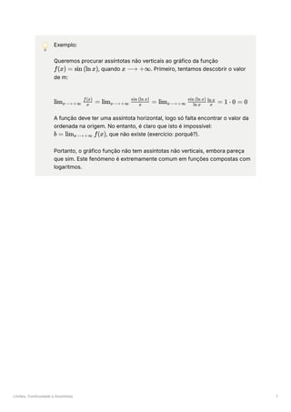 Limites, Continuidade e Assíntotas 7
💡 Exemplo:
Queremos procurar assíntotas não verticais ao gráfico da função
﻿
, quando ﻿
. Primeiro, tentamos descobrir o valor
de m:
﻿
A função deve ter uma assíntota horizontal, logo só falta encontrar o valor da
ordenada na origem. No entanto, é claro que isto é impossível:
, que não existe (exercício: porquê?).
Portanto, o gráfico função não tem assíntotas não verticais, embora pareça
que sim. Este fenómeno é extremamente comum em funções compostas com
logaritmos.
f(x) = sin (ln x) x ⟶ +∞
lim ​ ​ =
x⟶+∞ x
f(x)
lim ​ ​ =
x⟶+∞ x
sin (ln x)
lim ​ ​ ​ =
x⟶+∞ ln x
sin (ln x)
x
ln x
1 ⋅ 0 = 0
b = lim ​ f(x)
x⟶+∞
 