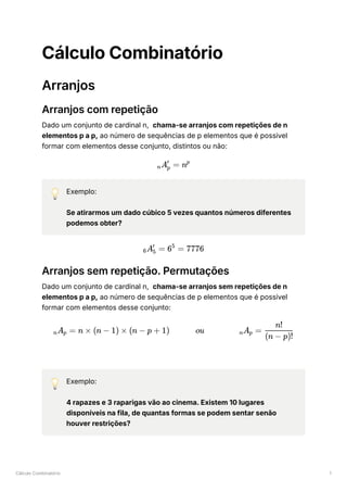 Cálculo Combinatório 1
Cálculo Combinatório
Arranjos
Arranjos com repetição
Dado um conjunto de cardinal n, chama-se arranjos com repetições de n
elementos p a p, ao número de sequências de p elementos que é possivel
formar com elementos desse conjunto, distintos ou não:
💡 Exemplo:
Se atirarmos um dado cúbico 5 vezes quantos números diferentes
podemos obter?
Arranjos sem repetição. Permutações
Dado um conjunto de cardinal n, chama-se arranjos sem repetições de n
elementos p a p, ao número de sequências de p elementos que é possivel
formar com elementos desse conjunto:
💡 Exemplo:
4 rapazes e 3 raparigas vão ao cinema. Existem 10 lugares
disponíveis na fila, de quantas formas se podem sentar senão
houver restrições?
​
A ​ =
n p
′
np
​
A ​ =
6 5
′
6 =
5
7776
​
A ​ =
n p n × (n − 1) × (n − p + 1) ou ​
A ​ =
n p ​
(n − p)!
n!
 