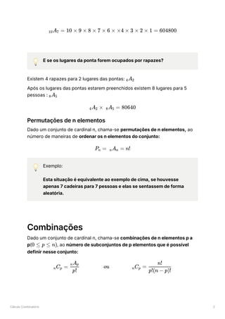 Cálculo Combinatório 2
💡 E se os lugares da ponta forem ocupados por rapazes?
Existem 4 rapazes para 2 lugares das pontas: ﻿
Após os lugares das pontas estarem preenchidos existem 8 lugares para 5
pessoas : ﻿
Permutações de n elementos
Dado um conjunto de cardinal n, chama-se permutações de n elementos, ao
número de maneiras de ordenar os n elementos do conjunto:
💡 Exemplo:
Esta situação é equivalente ao exemplo de cima, se houvesse
apenas 7 cadeiras para 7 pessoas e elas se sentassem de forma
aleatória.
Combinações
Dado um conjunto de cardinal n, chama-se combinações de n elementos p a
p( ﻿
, ao número de subconjuntos de p elementos que é possível
definir nesse conjunto:
​
A ​ =
10 7 10 × 9 × 8 × 7 × 6 × ×4 × 3 × 2 × 1 = 604800
​
A ​
4 2
​
A ​
8 5
​
A ​ ×
4 2 ​
A ​ =
8 5 80640
P ​
=
n ​
A ​
=
n n n!
0 ≤ p ≤ n)
​
C ​
=
n p ​ ou ​
C ​ =
p!
​
A ​
n p
n p ​
p!(n − p)!
n!
 