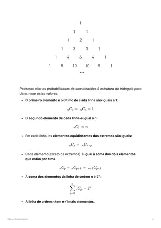 Cálculo Combinatório 4
Podemos aliar as probabilidades de combinações à estrutura do triângulo para
determinar estes valores:
O primeiro elemento e o último de cada linha são iguais a 1:
O segundo elemento de cada linha é igual a n:
Em cada linha, os elementos equidistantes dos extremos são iguais:
Cada elemento(exceto os extremos) é igual à soma dos dois elementos
que estão por cima.
A soma dos elementos da linha de ordem n é ﻿
:
A linha de ordem n tem n+1 mais elementos.
​
C ​ =
n 0 ​
C ​ =
n n 1
​
C ​
=
n 1 n
​
C ​ =
n p ​
C ​
n n−p
​
C ​ +
n p ​
C ​ =
n p+1 ​
C ​
n+1 p+1
2n
​ ​
C ​ =
p=0
∑
n
n p 2n
 