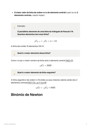 Cálculo Combinatório 5
O maior valor da linha de ordem n é a do elemento central(n par) ou os 2
elementos centrais, caso(n ímpar).
💡 Exemplo:
O penúltimo elemento de uma linha do triângulo de Pascal é 14.
Quantos elementos tem essa linha?
A linha tem então 15 elementos (14+1).
💡 Qual é o maior elemento dessa linha?
Como n é par o maior número da linha será o elemento central (14/2=7):
💡 Qual é o maior elemento da linha seguinte?
A linha seguinte é de ordem n=15 então os seus maiores valores serão dos 2
elementos centrais(15/7=7,5 ; p=7 e p=8)
Binómio de Newton
​
C ​
=
n n−1 ​
C ​
=
n 1 n = 14
​
C ​
=
14 7 3432
​
C ​
=
15 7 ​
C ​
=
15 8 6435
 